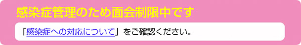 感染症管理のため面会制限中です「感染症への対応について」をご確認ください。