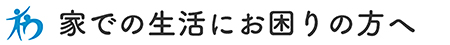 家での生活にお困りの方へ