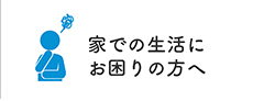 家での生活にお困りの方へ